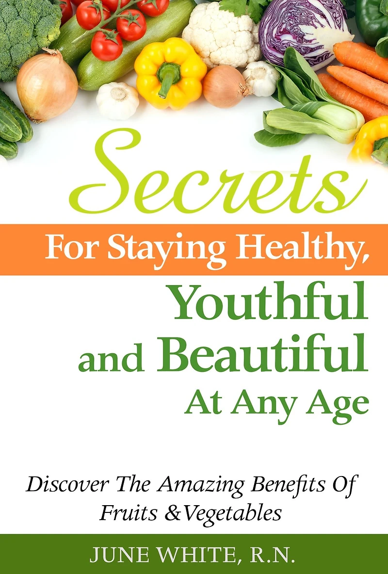 Secrets For Staying Healthy, Youthful and Beautiful At Any Age, Discover The Amazing Benefits of Fruits & Vegetables