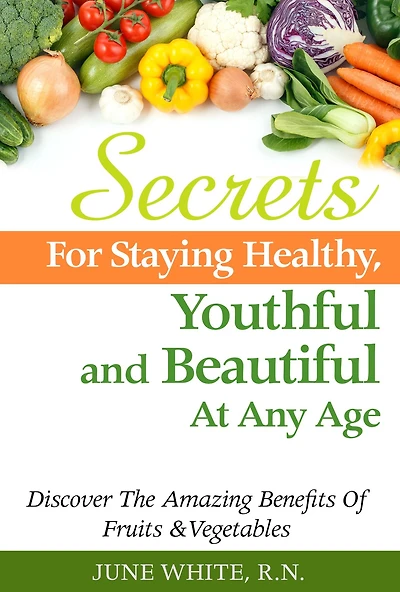 Secrets For Staying Healthy, Youthful and Beautiful At Any Age, Discover The Amazing Benefits of Fruits & Vegetables