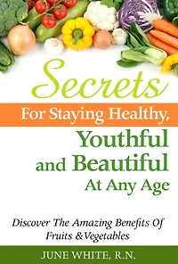 Secrets For Staying Healthy, Youthful and Beautiful At Any Age, Discover The Amazing Benefits of Fruits & Vegetables