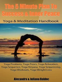 The 5 Minute Plan To Success & Inner Peace: Yoga & Meditation Handbook: Yoga Positions, Yoga Poses, Yoga Relaxation, Yoga Sequence, Yoga Vinyasa, Yoga Sequencing, Yoga Workouts, Yoga Weight Loss - 3 In 1 Box Set