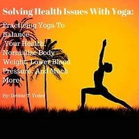 Solving Health Issues With Yoga: Practicing Yoga To Balance Your Health, Normalize Body Weight, Lower Blood Pressure, And Much More!