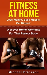 Fitness At Home: Lose Weight, Build Muscle & Get Ripped: Discover Home Workouts For That Perfect Body