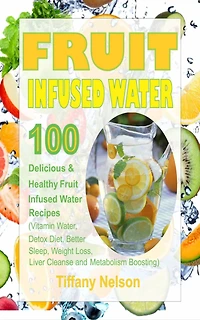 Fruit Infused Water: 100 Delicious And Healthy Fruit Infused Water Recipes (Vitamin Water, Detox Diet, Better Sleep, Weight Loss, Liver Cleanse and Metabolism Boosting)