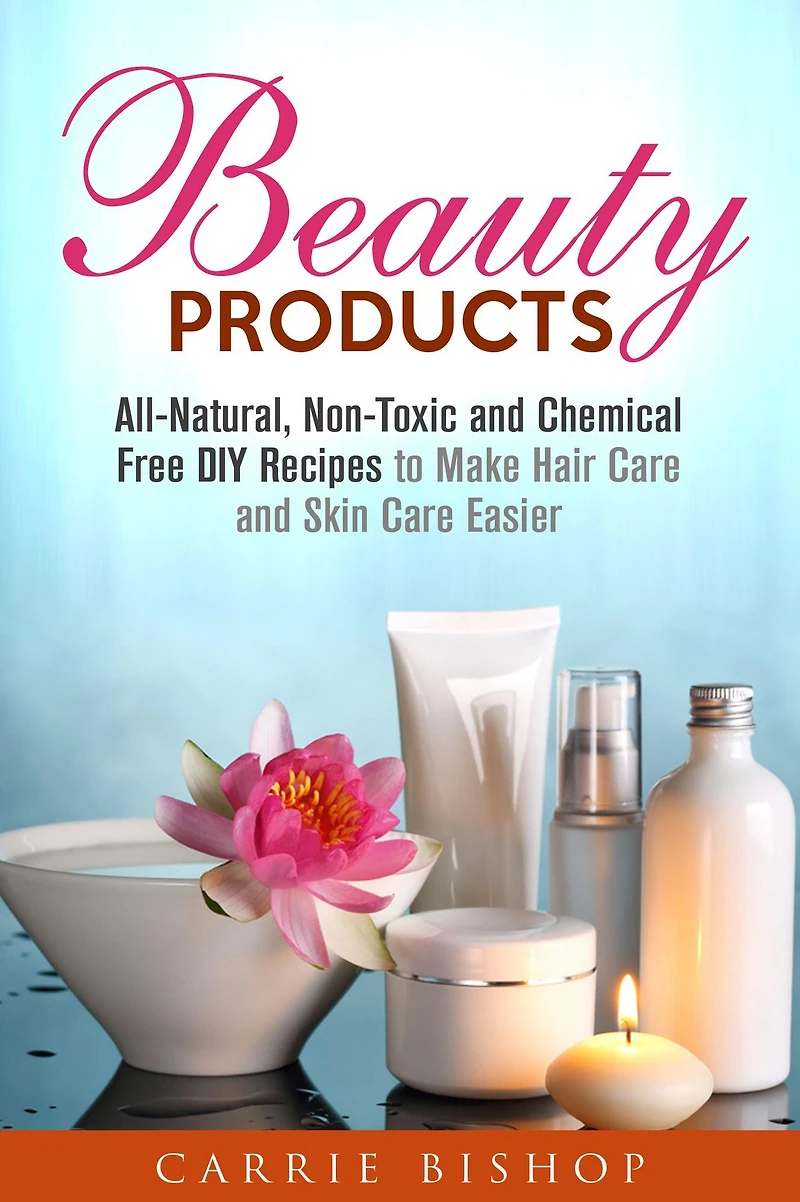 Beauty Products: All-Natural, Non-Toxic and Chemical Free DIY Recipes to Make Hair Care and Skin Care Easier (Body Care)
