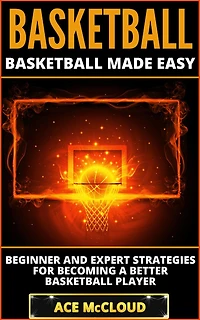 Basketball: Basketball Made Easy: Beginner and Expert Strategies For Becoming A Better Player