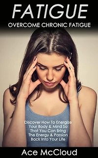 Fatigue: Overcome Chronic Discover How To Energize Your Body & Mind So That You Can Bring The Energy Passion Back Into Life