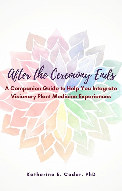 After the Ceremony Ends: A Companion Guide to Help You Integrate Visionary Plant Medicine Experiences
