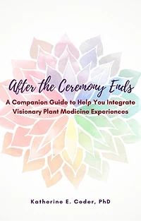 After the Ceremony Ends: A Companion Guide to Help You Integrate Visionary Plant Medicine Experiences