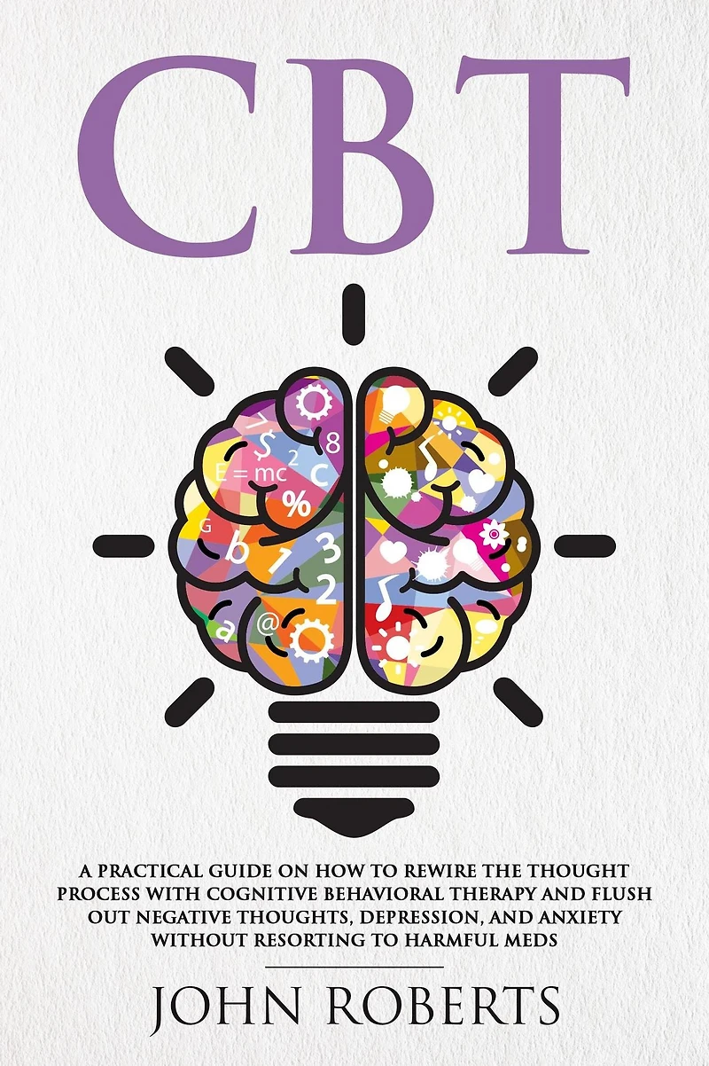 CBT: A Practical Guide on How to Rewire the Thought Process with Cognitive Behavioral Therapy and Flush Out Negative Thoughts, Depression, Anxiety Without Resorting Harmful Meds