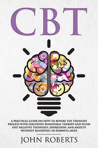 CBT: A Practical Guide on How to Rewire the Thought Process with Cognitive Behavioral Therapy and Flush Out Negative Thoughts, Depression, Anxiety Without Resorting Harmful Meds