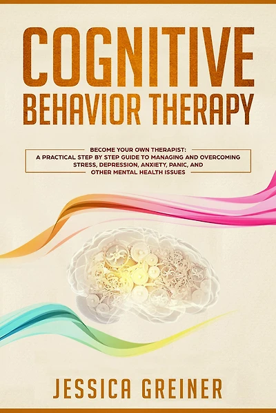 Cognitive Behavior Therapy: Become Your Own Therapist: A Practical Step by Step Guide to Managing and Overcoming Stress, Depression, Anxiety, Panic, and Other Mental Health Issues