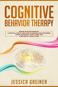 Cognitive Behavior Therapy: Become Your Own Therapist: A Practical Step by Step Guide to Managing and Overcoming Stress, Depression, Anxiety, Panic, and Other Mental Health Issues