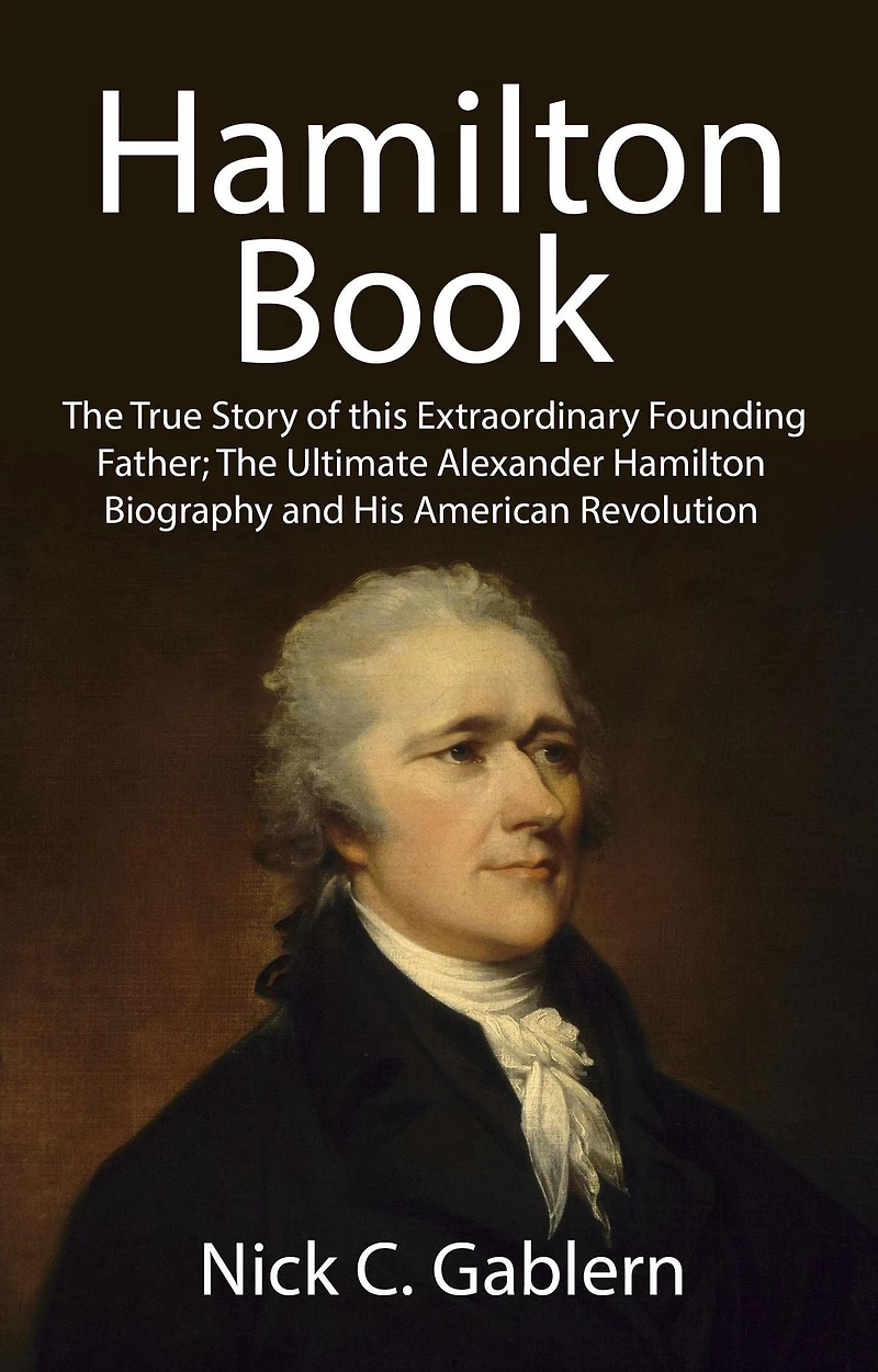 Hamilton Book: The True Story of this Extraordinary Founding Father; Ultimate Alexander Biography and His American Revolution