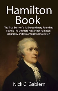 Hamilton Book: The True Story of this Extraordinary Founding Father; Ultimate Alexander Biography and His American Revolution