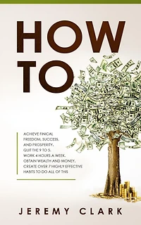 How To: Achieve Finical Freedom, Success, And Prosperity. Quit The 9 To 5. Work 4 Hours A Week. Obtain Wealth and Money. Create Over 7 Highly Effective Habits to Do All of This