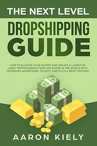 The Next Level Dropshipping Guide How to Elevate your Income and Create a Lucrative Long-term Business from Anywhere in the world with Facebook Advertising, Shopify, And Fulfillment Centers