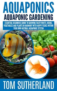 Aquaponics: Aquaponic Gardening: Essential Beginners Guide To Growing Tasty Fruits, Herbs, Vegetables And Plants Harmony With Happy Fishes Within Your Own Natural System