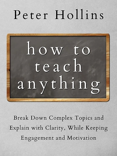 How to Teach Anything: Break Down Complex Topics and Explain with Clarity, While Keeping Engagement Motivation