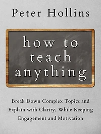 How to Teach Anything: Break Down Complex Topics and Explain with Clarity, While Keeping Engagement Motivation