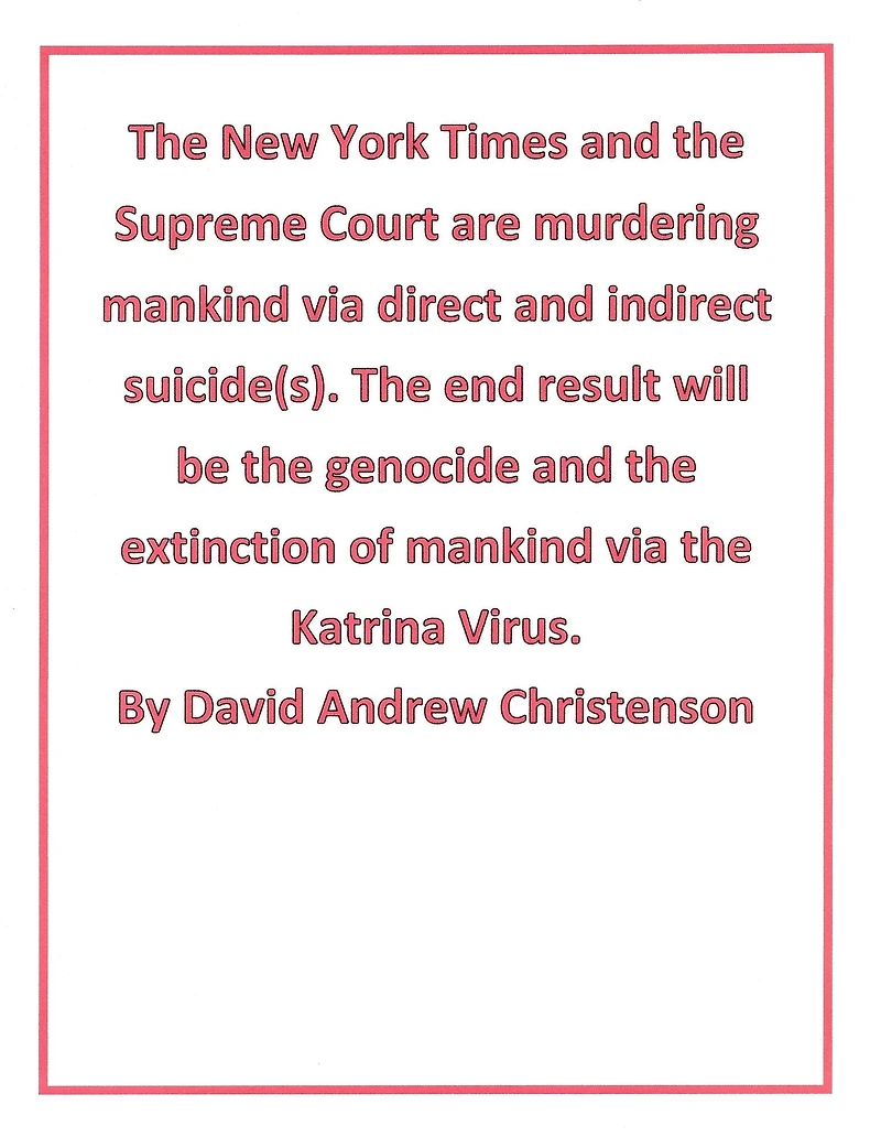 The New York Times and the Supreme Court are murdering mankind via direct and indirect suicide(s). The end result will be the genocide and the extinction of mankind via the Katrina Virus.