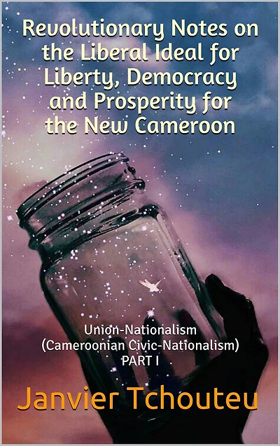Revolutionary Notes on the Liberal Idea for Liberty, Democracy and Prosperity for the New Cameroon: Union-Nationalism (Cameroonian Civic-Nationalism) PART I