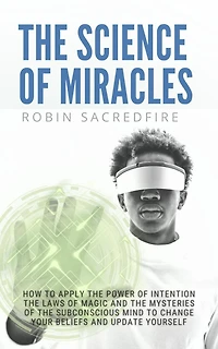The Science of Miracles: How to Apply The Power of Intention, the Laws of Magic and the Mysteries of the Subconscious Mind to Change Your Beliefs