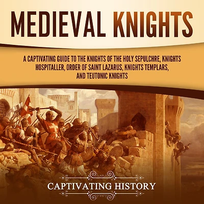 Medieval Knights: A Captivating Guide to the Knights of Holy Sepulchre, Hospitaller, Order Saint Lazarus, Templar, and Teutonic