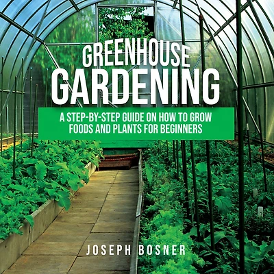 Greenhouse Gardening: A Step-By-Step Guide on How to Grow Foods and Plants for Beginners