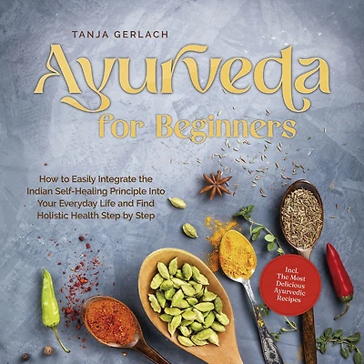Ayurveda for Beginners How to Easily Integrate The Indian Self-Healing Principle Into Your Everyday Life and Find Holistic Health Step by Incl. Most Delicious Ayurvedic Recipes