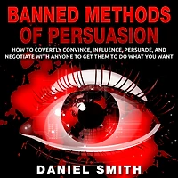 Banned Methods Of Persuasion: How To Covertly Convince, Influence, Persuade, And Negotiate With Anyone Get Them Do What You Want