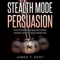 Stealth Mode Persuasion: How To Persuade And Influence Anyone Without Being Detected