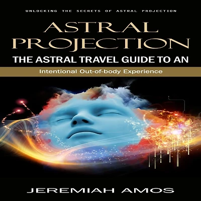 Astral Projection: Unlocking the Secrets of Astral Projection (The Astral Travel Guide to an Intentional Out-of-body Experience)