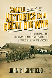 Small Victories a Great Big War: The Terrifying and Sometimes Hilarious Adventures of World War Two Paratrooper