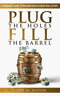 Plug the Holes, Fill Barrel: A Beginners Guide to Building Wealth with Real Estate