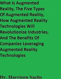 What Is Augmented Reality, The Five Types Of And How AR Technologies Will Revolutionize Industries