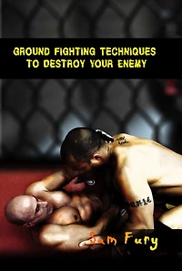 Ground Fighting Techniques to Destroy Your Enemy: Street Based Fighting, Brazilian Jiu Jitsu, and Mixed Martial Arts