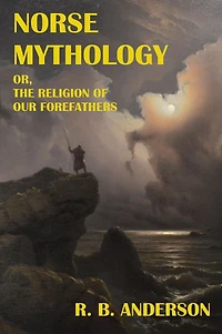 Norse Mythology; or, the Religion of Our Forefathers: Containing All Myths Eddas, Systematized and Interpreted with an Introduction, Vocabulary Index