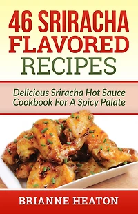 46 Sriracha Flavored Recipes: Delicious Hot Sauce Cookbook For A Spicy Palate: