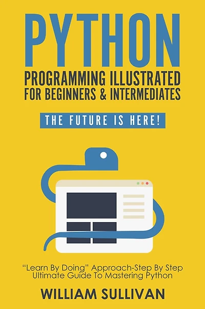 Python Programming Illustrated For Beginners & Intermediates: Learn By Doing Approach-Step Step Ultimate Guide To Mastering Python: The Future Is Here!