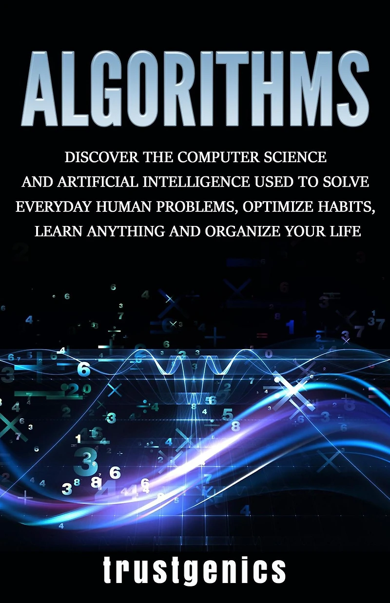 Algorithms: Discover The Computer Science and Artificial Intelligence Used to Solve Everyday Human Problems, Optimize Habits, Learn Anything Organize Your Life