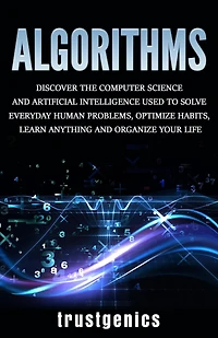 Algorithms: Discover The Computer Science and Artificial Intelligence Used to Solve Everyday Human Problems, Optimize Habits, Learn Anything Organize Your Life