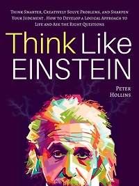 Think Like Einstein: Smarter, Creatively Solve Problems, and Sharpen Your Judgment. How to Develop a Logical Approach Life Ask the Right Questions