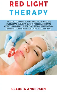Red Light Therapy: the Secrets of Using near Infrared to Relieve Muscle Spasms, Slow Aging Process, Accelerate Weight Loss, Improve Blood Flow, Reduce Inflammation, Gain Muscles, and Optimize All Body Parts Naturally