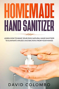 Your Homemade Hand Sanitizer - Learn How to Make Your Own Natural Hand Sanitizer to Eliminate Viruses and Bacteria from Your Hands