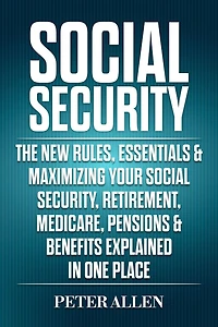 Social Security The New Rules, Essentials & Maximizing Your Security, Retirement, Medicare, Pensions Benefits Explained One Place