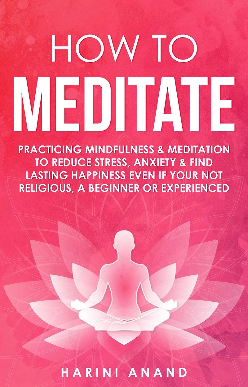 How to Meditate: Practicing Mindfulness & Meditation Reduce Stress, Anxiety Find Lasting Happiness Even If Your Not Religious, a Beginner or Experienced