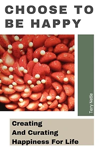 Choose To Be Happy: Creating And Curating Happiness For Life