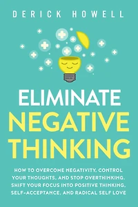 Eliminate Negative Thinking: How to Overcome Negativity, Control Your Thoughts, And Stop Overthinking. Shift Focus into Positive Thinking, Self-Acceptance, Radical Self Love