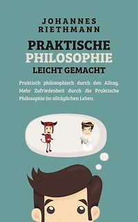 Praktische Philosophie leicht gemacht: Praktisch philosophisch durch den Alltag. Mehr Zufriedenheit die im alltäglichen Leben.