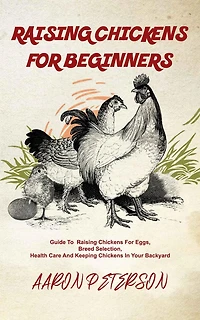 Raising Chickens for Beginners: Guide To Rising Chickens For Eggs, Breed Selection, Health Care And Keeping Chickens In Your Backyard